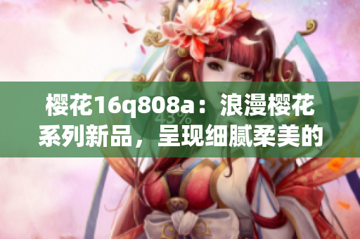 櫻花16q808a：浪漫櫻花系列新品，呈現(xiàn)細膩柔美的花海畫面