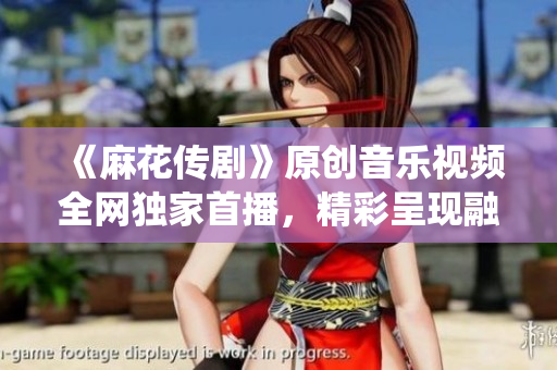 《麻花傳劇》原創(chuàng)音樂視頻全網(wǎng)獨家首播，精彩呈現(xiàn)融合傳統(tǒng)與現(xiàn)代的視聽盛宴