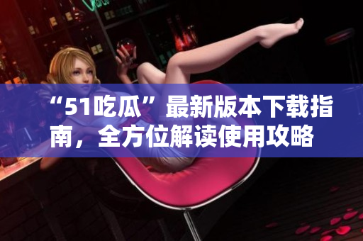 “51吃瓜”最新版本下載指南，全方位解讀使用攻略