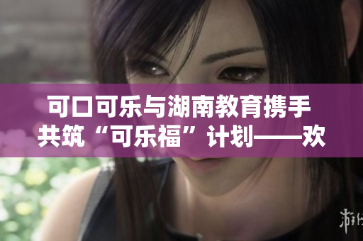 可口可樂與湖南教育攜手 共筑“可樂福”計(jì)劃——?dú)g迎我們的湖南教育伙伴