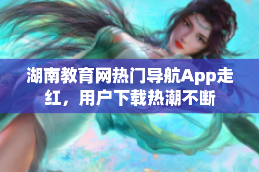 湖南教育網(wǎng)熱門導(dǎo)航App走紅，用戶下載熱潮不斷