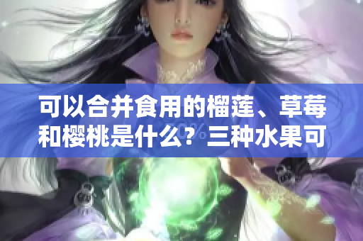可以合并食用的榴蓮、草莓和櫻桃是什么？三種水果可以一起食用嗎？