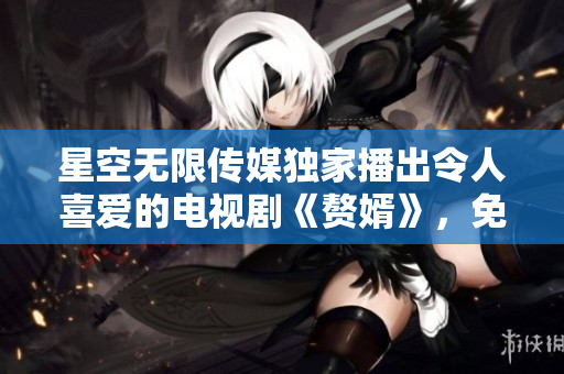星空無(wú)限傳媒獨(dú)家播出令人喜愛(ài)的電視劇《贅婿》，免費(fèi)在線觀看，盡享精彩故事！