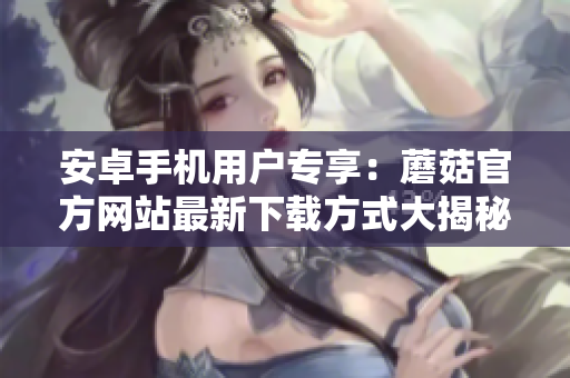 安卓手機(jī)用戶(hù)專(zhuān)享：蘑菇官方網(wǎng)站最新下載方式大揭秘