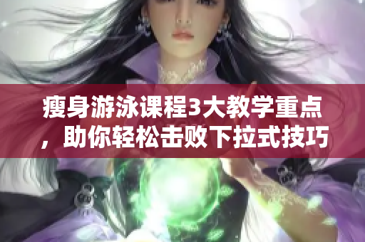 瘦身游泳課程3大教學(xué)重點(diǎn)，助你輕松擊敗下拉式技巧，解密免費(fèi)課程！