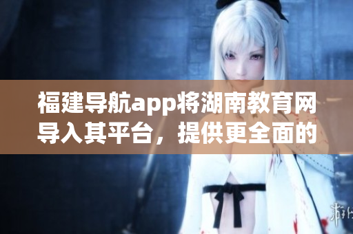 福建導(dǎo)航app將湖南教育網(wǎng)導(dǎo)入其平臺，提供更全面的教育資源服務(wù)