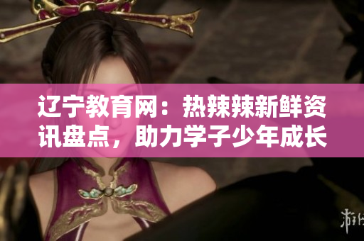 遼寧教育網(wǎng)：熱辣辣新鮮資訊盤點(diǎn)，助力學(xué)子少年成長道路