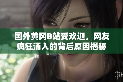 國外黃岡B站受歡迎，網友瘋狂涌入的背后原因揭秘