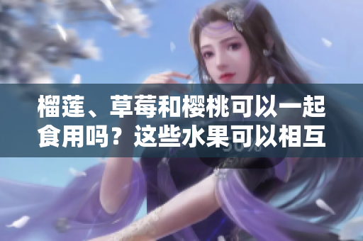 榴蓮、草莓和櫻桃可以一起食用嗎？這些水果可以相互搭配嗎？