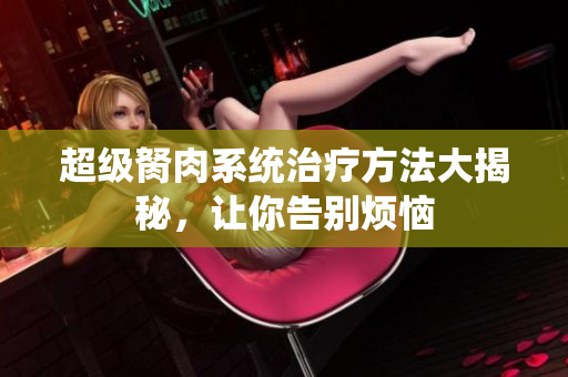 超級胬肉系統(tǒng)治療方法大揭秘，讓你告別煩惱