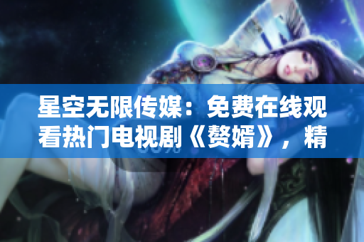 星空無限傳媒：免費在線觀看熱門電視劇《贅婿》，精彩不容錯過