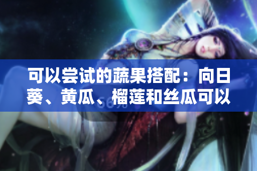 可以嘗試的蔬果搭配：向日葵、黃瓜、榴蓮和絲瓜可以一起食用嗎？