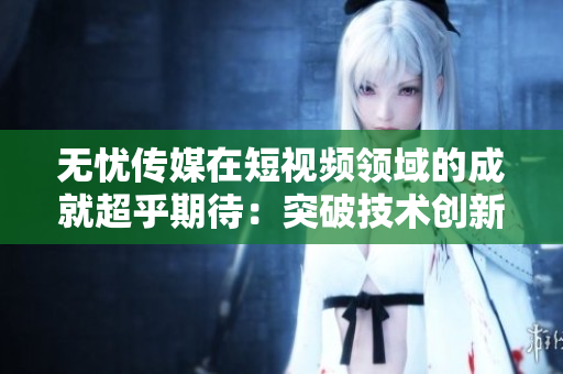 無憂傳媒在短視頻領(lǐng)域的成就超乎期待：突破技術(shù)創(chuàng)新，引領(lǐng)行業(yè)發(fā)展