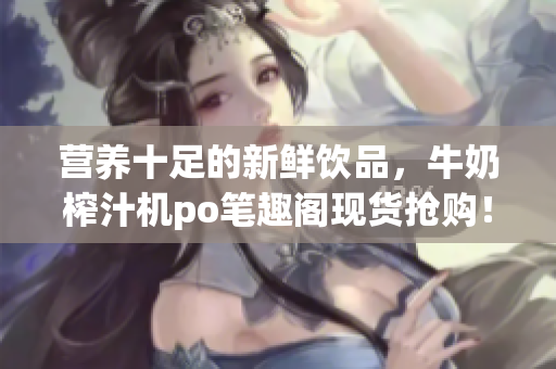 營養(yǎng)十足的新鮮飲品，牛奶榨汁機(jī)po筆趣閣現(xiàn)貨搶購！專家推薦，健康飲食利器！