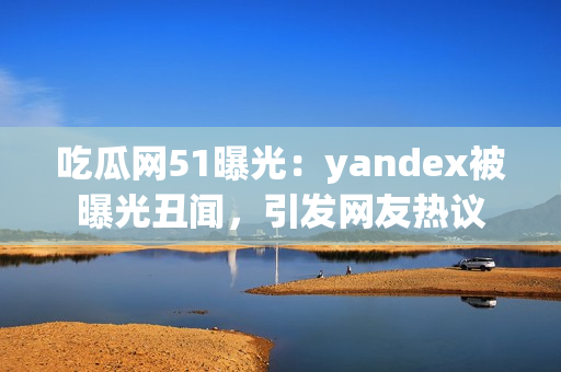 吃瓜網(wǎng)51曝光：yandex被曝光丑聞，引發(fā)網(wǎng)友熱議