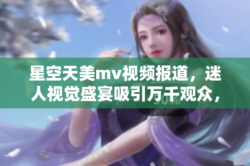 星空天美m(xù)v視頻報(bào)道，迷人視覺(jué)盛宴吸引萬(wàn)千觀眾，無(wú)與倫比的精彩綻放