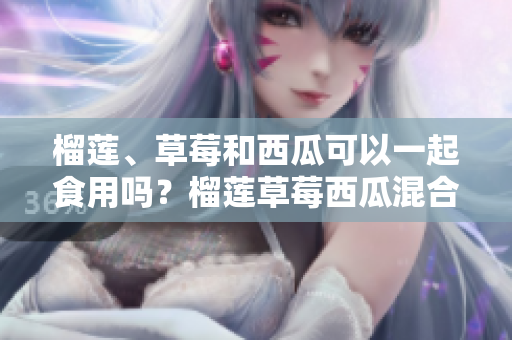 榴蓮、草莓和西瓜可以一起食用嗎？榴蓮草莓西瓜混合食用有何效果？