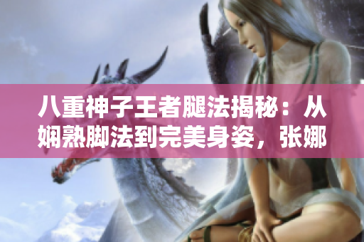 八重神子王者腿法揭秘：從嫻熟腳法到完美身姿，張娜英詮釋獨(dú)一無(wú)二的武術(shù)之美
