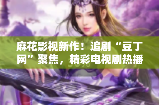 麻花影視新作！追劇“豆丁網(wǎng)”聚焦，精彩電視劇熱播中