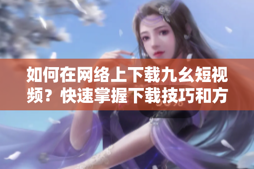 如何在網(wǎng)絡(luò)上下載九幺短視頻？快速掌握下載技巧和方法