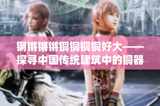 錒鏘鏘鏘銅銅銅銅好大——探尋中國(guó)傳統(tǒng)建筑中的銅器魅力
