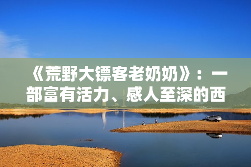 《荒野大鏢客老奶奶》：一部富有活力、感人至深的西部劇情片