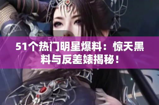 51個(gè)熱門明星爆料：驚天黑料與反差婊揭秘！