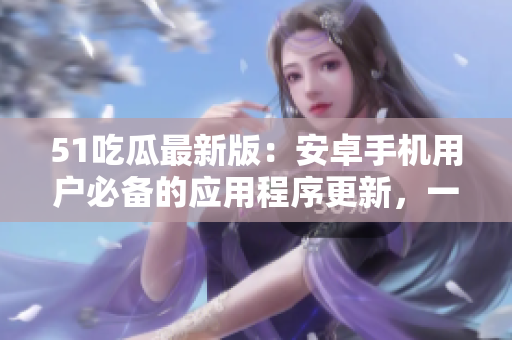 51吃瓜最新版：安卓手機用戶必備的應用程序更新，一鍵下載完整版免費安裝包