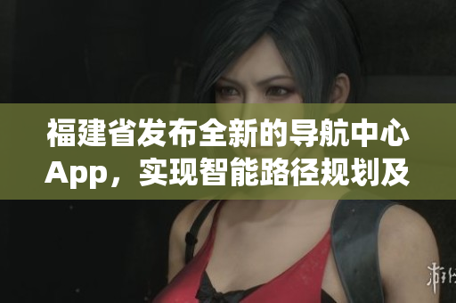 福建省發(fā)布全新的導(dǎo)航中心App，實(shí)現(xiàn)智能路徑規(guī)劃及信息快捷查詢