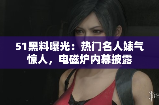 51黑料曝光：熱門名人婊氣驚人，電磁爐內(nèi)幕披露