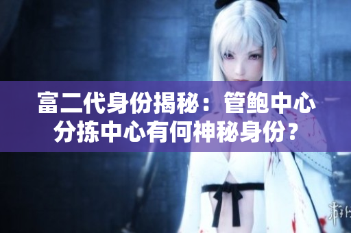富二代身份揭秘：管鮑中心分揀中心有何神秘身份？