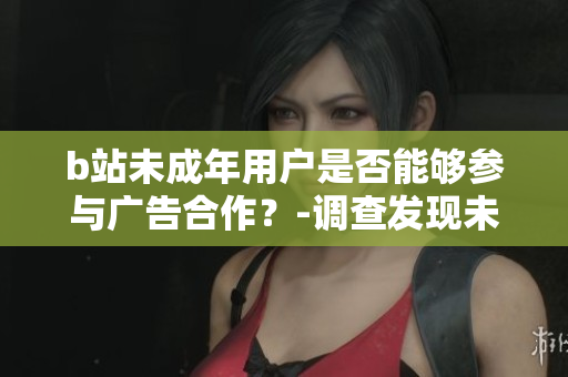 b站未成年用戶是否能夠參與廣告合作？-調查發(fā)現未滿18歲用戶參與平臺廣告的可行性