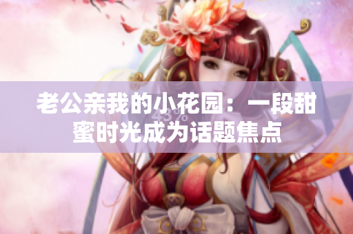 老公親我的小花園：一段甜蜜時(shí)光成為話題焦點(diǎn)
