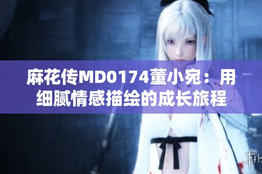 麻花傳MD0174董小宛：用細(xì)膩情感描繪的成長(zhǎng)旅程
