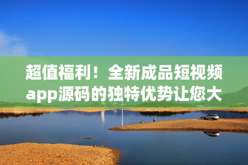 超值福利！全新成品短視頻app源碼的獨(dú)特優(yōu)勢讓您大開眼界