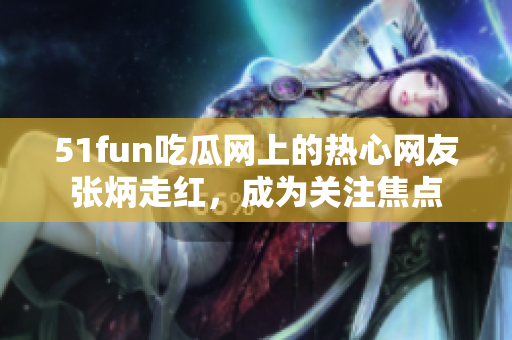 51fun吃瓜網(wǎng)上的熱心網(wǎng)友張炳走紅，成為關(guān)注焦點(diǎn)
