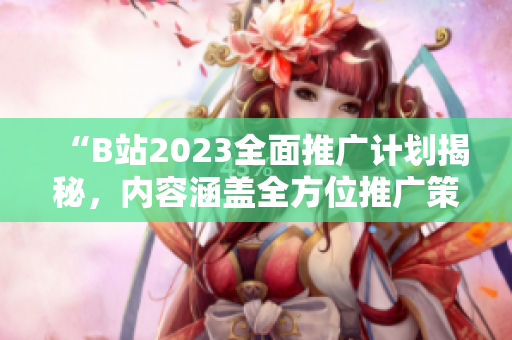“B站2023全面推廣計(jì)劃揭秘，內(nèi)容涵蓋全方位推廣策略及資源詳情”。