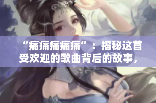 “痛痛痛痛痛”：揭秘這首受歡迎的歌曲背后的故事，并分享其最動(dòng)人的歌詞