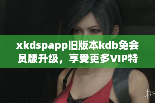 xkdspapp舊版本kdb免會(huì)員版升級(jí)，享受更多VIP特權(quán)