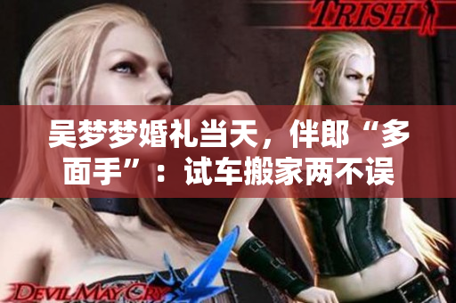 吳夢(mèng)夢(mèng)婚禮當(dāng)天，伴郎“多面手”：試車搬家兩不誤
