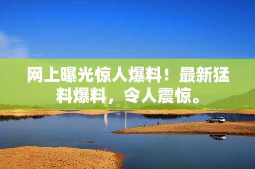 網(wǎng)上曝光驚人爆料！最新猛料爆料，令人震驚。
