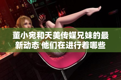 董小宛和天美傳媒兄妹的最新動態(tài) 他們在進行著哪些有趣的事情？