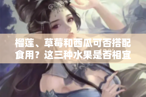 榴蓮、草莓和西瓜可否搭配食用？這三種水果是否相宜同時進食？