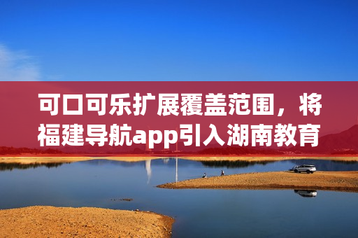 可口可樂擴展覆蓋范圍，將福建導航app引入湖南教育領域