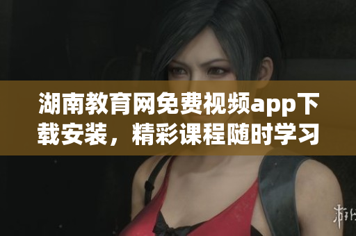 湖南教育網(wǎng)免費(fèi)視頻app下載安裝，精彩課程隨時學(xué)習(xí)