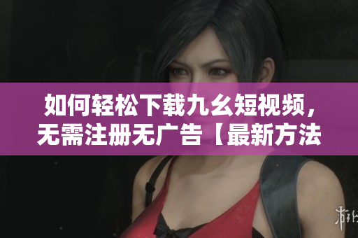 如何輕松下載九幺短視頻，無需注冊無廣告【最新方法】