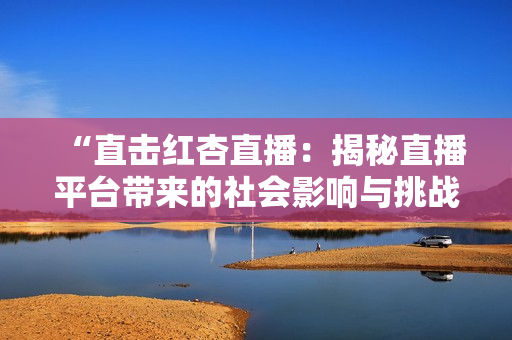 “直擊紅杏直播：揭秘直播平臺帶來的社會(huì)影響與挑戰(zhàn)”