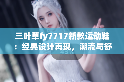 三葉草fy7717新款運動鞋：經(jīng)典設(shè)計再現(xiàn)，潮流與舒適并存