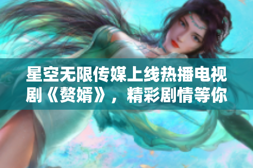 星空無限傳媒上線熱播電視劇《贅婿》，精彩劇情等你來觀看