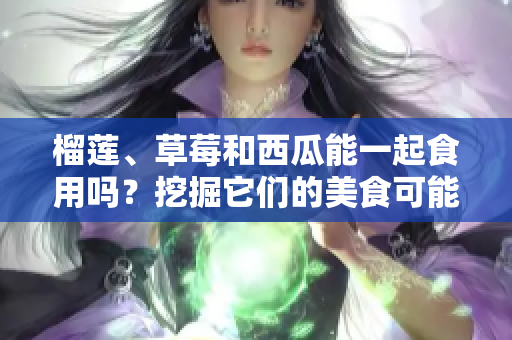 榴蓮、草莓和西瓜能一起食用嗎？挖掘它們的美食可能性